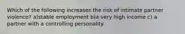 Which of the following increases the risk of intimate partner violence? a)stable employment b)a very high income c) a partner with a controlling personality