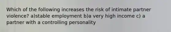 Which of the following increases the risk of intimate partner violence? a)stable employment b)a very high income c) a partner with a controlling personality