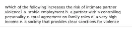 Which of the following increases the risk of intimate partner violence? a. stable employment b. a partner with a controlling personality c. total agreement on family roles d. a very high income e. a society that provides clear sanctions for violence