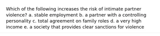 Which of the following increases the risk of intimate partner violence? a. stable employment b. a partner with a controlling personality c. total agreement on family roles d. a very high income e. a society that provides clear sanctions for violence