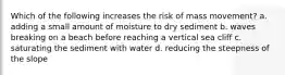 Which of the following increases the risk of mass movement? a. adding a small amount of moisture to dry sediment b. waves breaking on a beach before reaching a vertical sea cliff c. saturating the sediment with water d. reducing the steepness of the slope