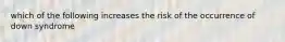 which of the following increases the risk of the occurrence of down syndrome