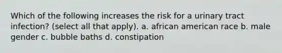 Which of the following increases the risk for a urinary tract infection? (select all that apply). a. african american race b. male gender c. bubble baths d. constipation