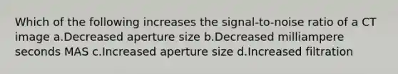 Which of the following increases the signal-to-noise ratio of a CT image a.Decreased aperture size b.Decreased milliampere seconds MAS c.Increased aperture size d.Increased filtration