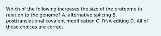 Which of the following increases the size of the proteome in relation to the genome? A. alternative splicing B. posttranslational covalent modification C. RNA editing D. All of these choices are correct.