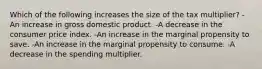 Which of the following increases the size of the tax multiplier? -An increase in gross domestic product. -A decrease in the consumer price index. -An increase in the marginal propensity to save. -An increase in the marginal propensity to consume. -A decrease in the spending multiplier.