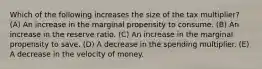 Which of the following increases the size of the tax multiplier? (A) An increase in the marginal propensity to consume. (B) An increase in the reserve ratio. (C) An increase in the marginal propensity to save. (D) A decrease in the spending multiplier. (E) A decrease in the velocity of money.