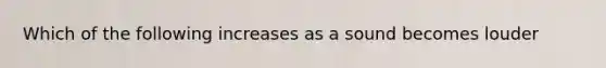 Which of the following increases as a sound becomes louder