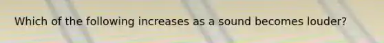 Which of the following increases as a sound becomes louder?