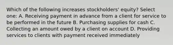 Which of the following increases stockholders' equity? Select one: A. Receiving payment in advance from a client for service to be performed in the future B. Purchasing supplies for cash C. Collecting an amount owed by a client on account D. Providing services to clients with payment received immediately