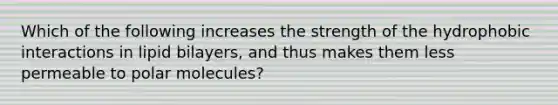 Which of the following increases the strength of the hydrophobic interactions in lipid bilayers, and thus makes them less permeable to polar molecules?