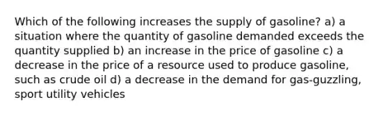 Which of the following increases the supply of gasoline? a) a situation where the quantity of gasoline demanded exceeds the quantity supplied b) an increase in the price of gasoline c) a decrease in the price of a resource used to produce gasoline, such as crude oil d) a decrease in the demand for gas-guzzling, sport utility vehicles