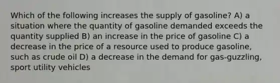 Which of the following increases the supply of gasoline? A) a situation where the quantity of gasoline demanded exceeds the quantity supplied B) an increase in the price of gasoline C) a decrease in the price of a resource used to produce gasoline, such as crude oil D) a decrease in the demand for gas-guzzling, sport utility vehicles