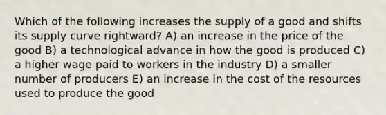 Which of the following increases the supply of a good and shifts its supply curve rightward? A) an increase in the price of the good B) a technological advance in how the good is produced C) a higher wage paid to workers in the industry D) a smaller number of producers E) an increase in the cost of the resources used to produce the good