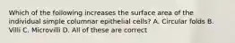 Which of the following increases the surface area of the individual simple columnar epithelial cells? A. Circular folds B. Villi C. Microvilli D. All of these are correct