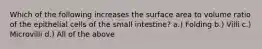 Which of the following increases the surface area to volume ratio of the epithelial cells of the small intestine? a.) Folding b.) Villi c.) Microvilli d.) All of the above