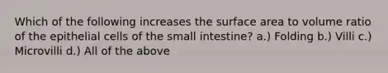 Which of the following increases the surface area to volume ratio of the epithelial cells of the small intestine? a.) Folding b.) Villi c.) Microvilli d.) All of the above