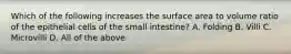 Which of the following increases the surface area to volume ratio of the epithelial cells of the small intestine? A. Folding B. Villi C. Microvilli D. All of the above