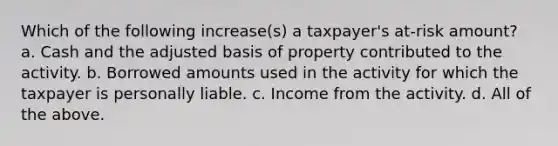 Which of the following increase(s) a taxpayer's at-risk amount? a. Cash and the adjusted basis of property contributed to the activity. b. Borrowed amounts used in the activity for which the taxpayer is personally liable. c. Income from the activity. d. All of the above.