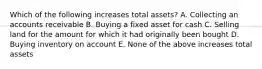 Which of the following increases total assets? A. Collecting an accounts receivable B. Buying a fixed asset for cash C. Selling land for the amount for which it had originally been bought D. Buying inventory on account E. None of the above increases total assets