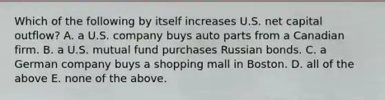 Which of the following by itself increases U.S. net capital outflow? A. a U.S. company buys auto parts from a Canadian firm. B. a U.S. mutual fund purchases Russian bonds. C. a German company buys a shopping mall in Boston. D. all of the above E. none of the above.