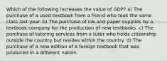 Which of the following increases the value of GDP? a) The purchase of a used textbook from a friend who took the same class last year. b) The purchase of ink and paper supplies by a textbook company for the production of new textbooks. c) The purchase of tutoring services from a tutor who holds citizenship outside the country but resides within the country. d) The purchase of a new edition of a foreign textbook that was produced in a different nation.