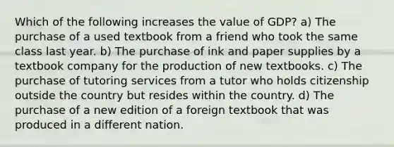 Which of the following increases the value of GDP? a) The purchase of a used textbook from a friend who took the same class last year. b) The purchase of ink and paper supplies by a textbook company for the production of new textbooks. c) The purchase of tutoring services from a tutor who holds citizenship outside the country but resides within the country. d) The purchase of a new edition of a foreign textbook that was produced in a different nation.