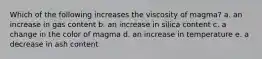 Which of the following increases the viscosity of magma? a. an increase in gas content b. an increase in silica content c. a change in the color of magma d. an increase in temperature e. a decrease in ash content