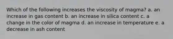 Which of the following increases the viscosity of magma? a. an increase in gas content b. an increase in silica content c. a change in the color of magma d. an increase in temperature e. a decrease in ash content