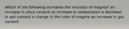 Which of the following increases the viscosity of magma? an increase in silica content an increase in temperature a decrease in ash content a change in the color of magma an increase in gas content