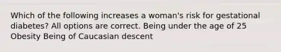 Which of the following increases a woman's risk for gestational diabetes? All options are correct. Being under the age of 25 Obesity Being of Caucasian descent