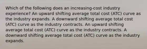 Which of the following does an increasing-cost industry experience? An upward shifting average total cost (ATC) curve as the industry expands. A downward shifting average total cost (ATC) curve as the industry contracts. An upward shifting average total cost (ATC) curve as the industry contracts. A downward shifting average total cost (ATC) curve as the industry expands.