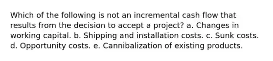 Which of the following is not an incremental cash flow that results from the decision to accept a project? a. Changes in working capital. b. Shipping and installation costs. c. Sunk costs. d. Opportunity costs. e. Cannibalization of existing products.