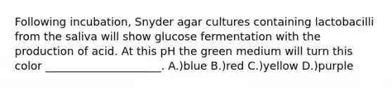 Following incubation, Snyder agar cultures containing lactobacilli from the saliva will show glucose fermentation with the production of acid. At this pH the green medium will turn this color _____________________. A.)blue B.)red C.)yellow D.)purple