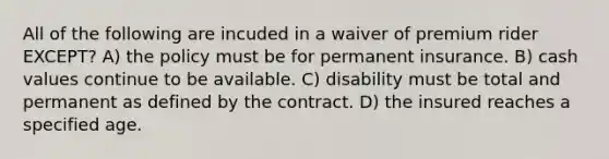 All of the following are incuded in a waiver of premium rider EXCEPT? A) the policy must be for permanent insurance. B) cash values continue to be available. C) disability must be total and permanent as defined by the contract. D) the insured reaches a specified age.