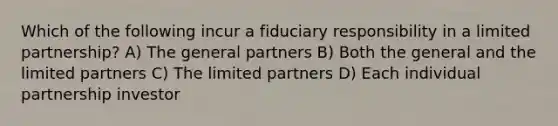 Which of the following incur a fiduciary responsibility in a limited partnership? A) The general partners B) Both the general and the limited partners C) The limited partners D) Each individual partnership investor