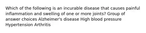 Which of the following is an incurable disease that causes painful inflammation and swelling of one or more joints? Group of answer choices Alzheimer's disease High blood pressure Hypertension Arthritis