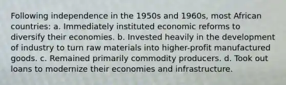 Following independence in the 1950s and 1960s, most African countries: a. Immediately instituted economic reforms to diversify their economies. b. Invested heavily in the development of industry to turn raw materials into higher-profit manufactured goods. c. Remained primarily commodity producers. d. Took out loans to modernize their economies and infrastructure.