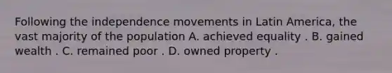 Following the independence movements in Latin America, the vast majority of the population A. achieved equality . B. gained wealth . C. remained poor . D. owned property .