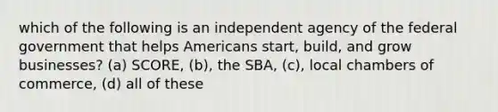 which of the following is an independent agency of the federal government that helps Americans start, build, and grow businesses? (a) SCORE, (b), the SBA, (c), local chambers of commerce, (d) all of these