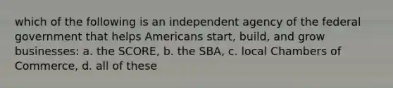 which of the following is an independent agency of the federal government that helps Americans start, build, and grow businesses: a. the SCORE, b. the SBA, c. local Chambers of Commerce, d. all of these