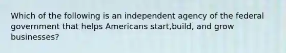 Which of the following is an independent agency of the federal government that helps Americans start,build, and grow businesses?