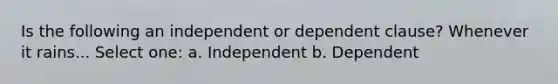 Is the following an independent or dependent clause? Whenever it rains... Select one: a. Independent b. Dependent