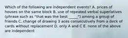 Which of the following are independent events? A. prices of houses on the same block B. use of repeated verbal superlatives (phrase such as "that was the best _____") among a group of friends C. change of drawing 3 aces consecutively from a deck of cards without replacement D. only A and C E. none of the above are independent