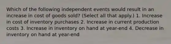 Which of the following independent events would result in an increase in cost of goods sold? (Select all that apply.) 1. Increase in cost of inventory purchases 2. Increase in current production costs 3. Increase in inventory on hand at year-end 4. Decrease in inventory on hand at year-end