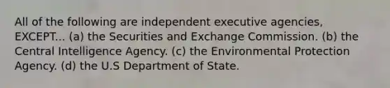 All of the following are independent executive agencies, EXCEPT... (a) the Securities and Exchange Commission. (b) the Central Intelligence Agency. (c) the Environmental Protection Agency. (d) the U.S Department of State.