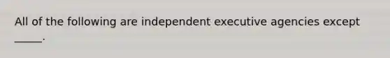 All of the following are independent executive agencies except _____.