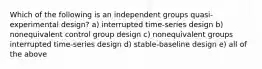 Which of the following is an independent groups quasi-experimental design? a) interrupted time-series design b) nonequivalent control group design c) nonequivalent groups interrupted time-series design d) stable-baseline design e) all of the above