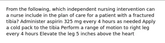 From the following, which independent nursing intervention can a nurse include in the plan of care for a patient with a fractured tibia? Administer aspirin 325 mg every 4 hours as needed Apply a cold pack to the tibia Perform a range of motion to right leg every 4 hours Elevate the leg 5 inches above the heart