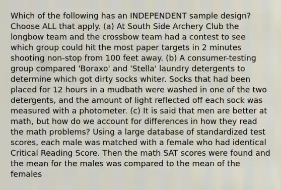 Which of the following has an INDEPENDENT sample design? Choose ALL that apply. (a) At South Side Archery Club the longbow team and the crossbow team had a contest to see which group could hit the most paper targets in 2 minutes shooting non-stop from 100 feet away. (b) A consumer-testing group compared 'Boraxo' and 'Stella' laundry detergents to determine which got dirty socks whiter. Socks that had been placed for 12 hours in a mudbath were washed in one of the two detergents, and the amount of light reflected off each sock was measured with a photometer. (c) It is said that men are better at math, but how do we account for differences in how they read the math problems? Using a large database of standardized test scores, each male was matched with a female who had identical Critical Reading Score. Then the math SAT scores were found and the mean for the males was compared to the mean of the females